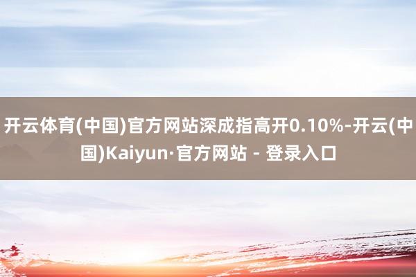 开云体育(中国)官方网站深成指高开0.10%-开云(中国)Kaiyun·官方网站 - 登录入口