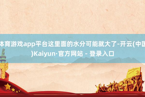 体育游戏app平台这里面的水分可能就大了-开云(中国)Kaiyun·官方网站 - 登录入口