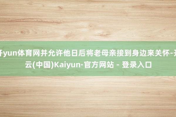 开yun体育网并允许他日后将老母亲接到身边来关怀-开云(中国)Kaiyun·官方网站 - 登录入口