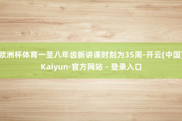 欧洲杯体育一至八年齿新讲课时刻为35周-开云(中国)Kaiyun·官方网站 - 登录入口