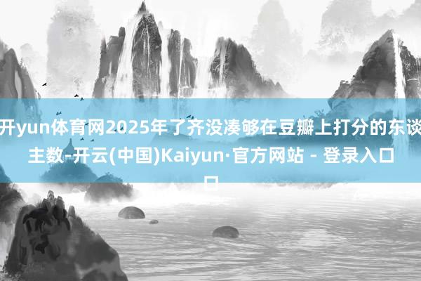 开yun体育网2025年了齐没凑够在豆瓣上打分的东谈主数-开云(中国)Kaiyun·官方网站 - 登录入口