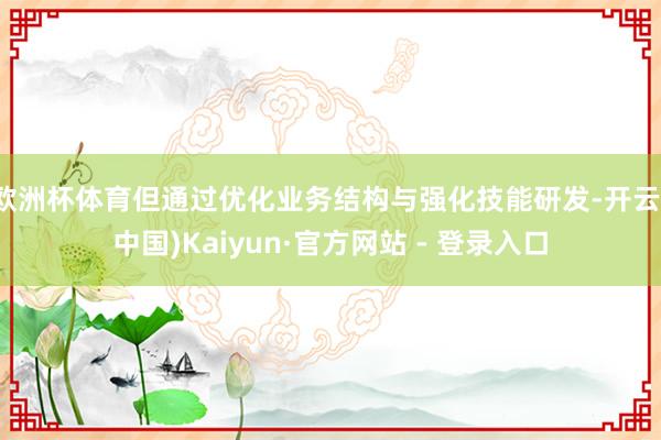 欧洲杯体育但通过优化业务结构与强化技能研发-开云(中国)Kaiyun·官方网站 - 登录入口