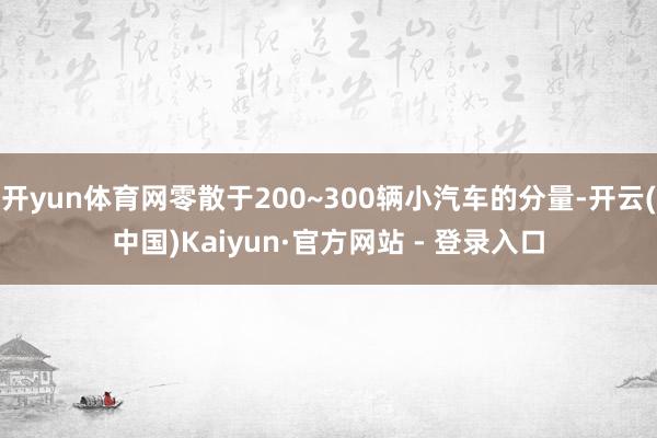 开yun体育网零散于200~300辆小汽车的分量-开云(中国)Kaiyun·官方网站 - 登录入口