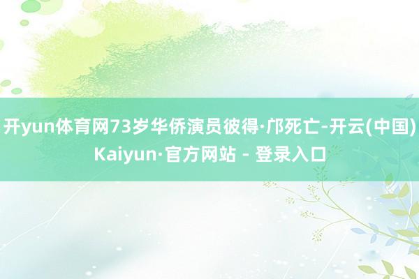 开yun体育网73岁华侨演员彼得·邝死亡-开云(中国)Kaiyun·官方网站 - 登录入口