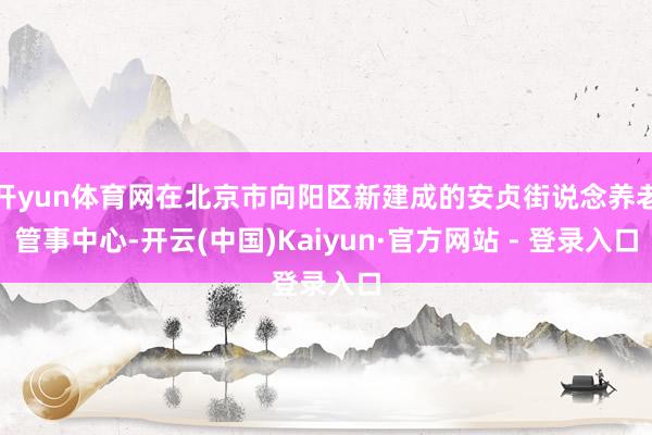 开yun体育网在北京市向阳区新建成的安贞街说念养老管事中心-开云(中国)Kaiyun·官方网站 - 登录入口