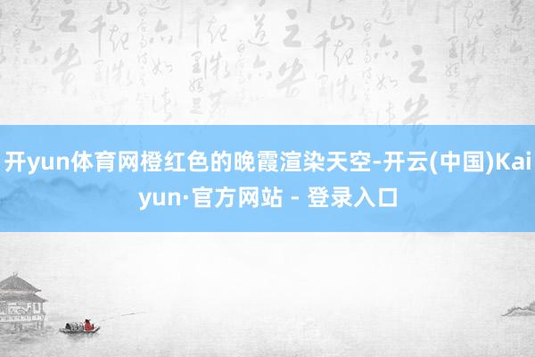 开yun体育网橙红色的晚霞渲染天空-开云(中国)Kaiyun·官方网站 - 登录入口