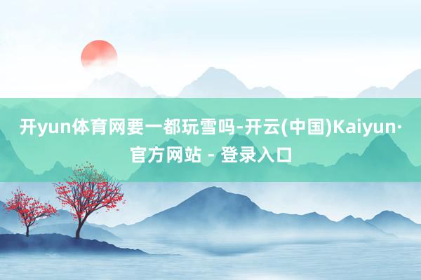 开yun体育网要一都玩雪吗-开云(中国)Kaiyun·官方网站 - 登录入口