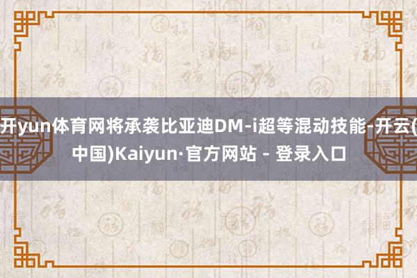 开yun体育网将承袭比亚迪DM-i超等混动技能-开云(中国)Kaiyun·官方网站 - 登录入口