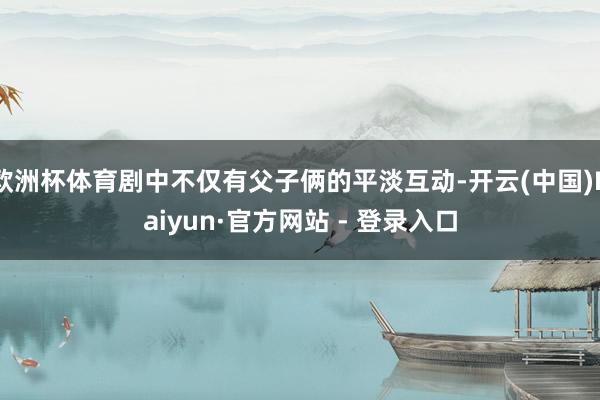 欧洲杯体育剧中不仅有父子俩的平淡互动-开云(中国)Kaiyun·官方网站 - 登录入口