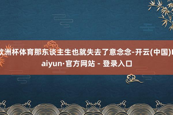 欧洲杯体育那东谈主生也就失去了意念念-开云(中国)Kaiyun·官方网站 - 登录入口
