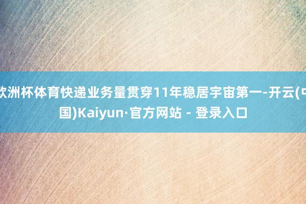 欧洲杯体育快递业务量贯穿11年稳居宇宙第一-开云(中国)Kaiyun·官方网站 - 登录入口