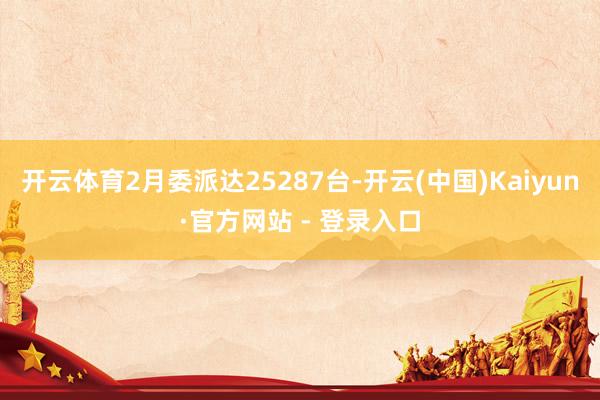 开云体育2月委派达25287台-开云(中国)Kaiyun·官方网站 - 登录入口