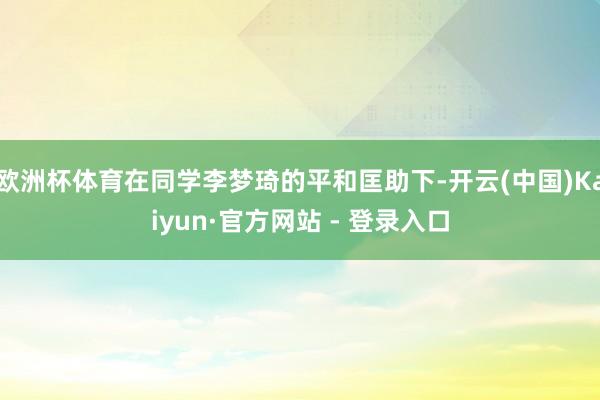 欧洲杯体育在同学李梦琦的平和匡助下-开云(中国)Kaiyun·官方网站 - 登录入口