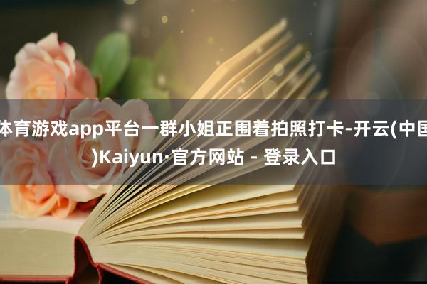 体育游戏app平台一群小姐正围着拍照打卡-开云(中国)Kaiyun·官方网站 - 登录入口
