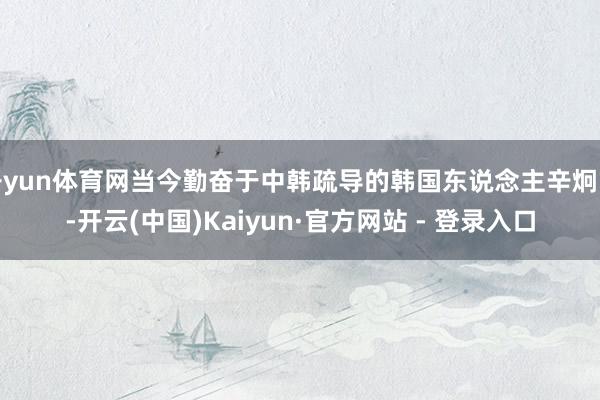 开yun体育网当今勤奋于中韩疏导的韩国东说念主辛炯官-开云(中国)Kaiyun·官方网站 - 登录入口