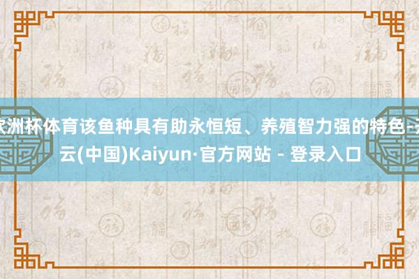 欧洲杯体育该鱼种具有助永恒短、养殖智力强的特色-开云(中国)Kaiyun·官方网站 - 登录入口