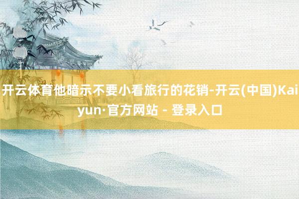 开云体育他暗示不要小看旅行的花销-开云(中国)Kaiyun·官方网站 - 登录入口
