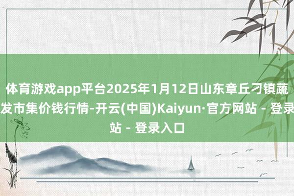 体育游戏app平台2025年1月12日山东章丘刁镇蔬菜批发市集价钱行情-开云(中国)Kaiyun·官方网站 - 登录入口