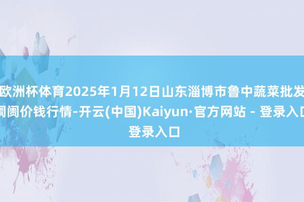 欧洲杯体育2025年1月12日山东淄博市鲁中蔬菜批发阛阓价钱行情-开云(中国)Kaiyun·官方网站 - 登录入口