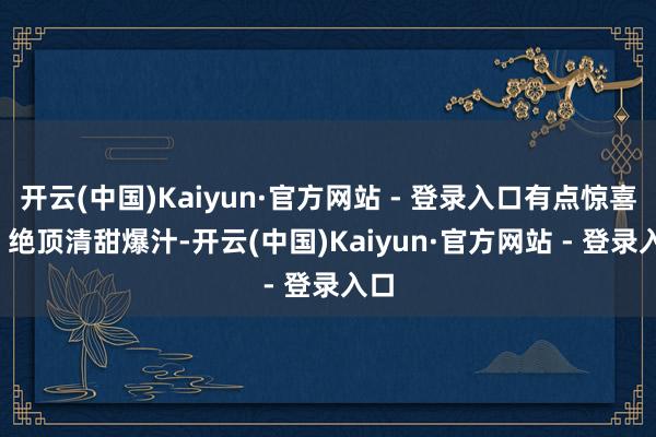 开云(中国)Kaiyun·官方网站 - 登录入口有点惊喜 ： 绝顶清甜爆汁-开云(中国)Kaiyun·官方网站 - 登录入口