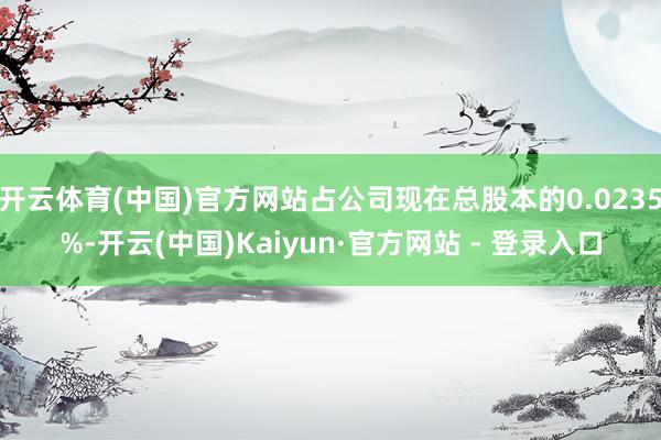 开云体育(中国)官方网站占公司现在总股本的0.0235%-开云(中国)Kaiyun·官方网站 - 登录入口