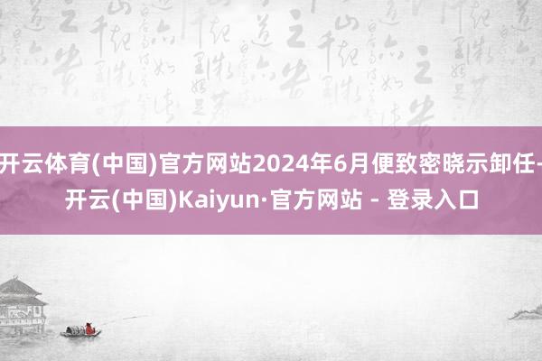开云体育(中国)官方网站2024年6月便致密晓示卸任-开云(中国)Kaiyun·官方网站 - 登录入口