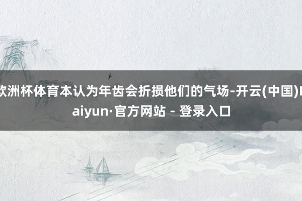 欧洲杯体育本认为年齿会折损他们的气场-开云(中国)Kaiyun·官方网站 - 登录入口
