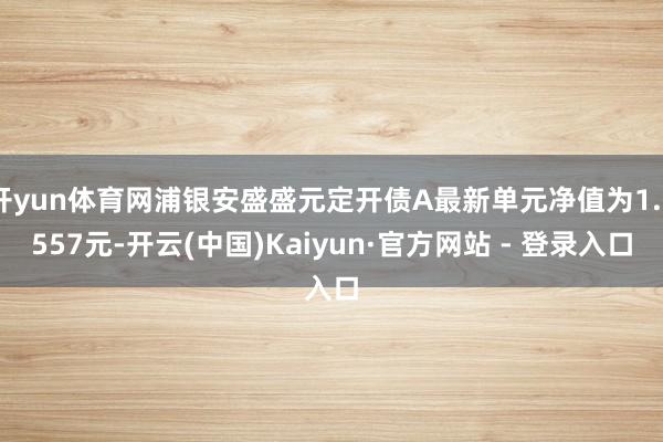 开yun体育网浦银安盛盛元定开债A最新单元净值为1.0557元-开云(中国)Kaiyun·官方网站 - 登录入口