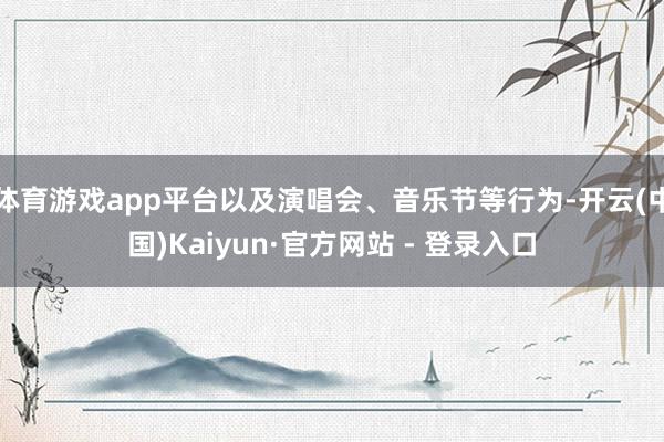 体育游戏app平台以及演唱会、音乐节等行为-开云(中国)Kaiyun·官方网站 - 登录入口