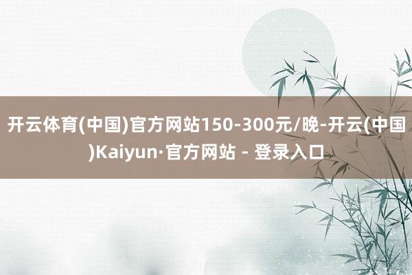 开云体育(中国)官方网站150-300元/晚-开云(中国)Kaiyun·官方网站 - 登录入口