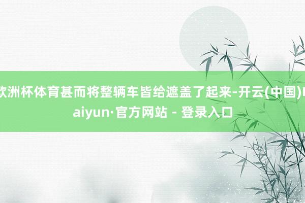 欧洲杯体育甚而将整辆车皆给遮盖了起来-开云(中国)Kaiyun·官方网站 - 登录入口