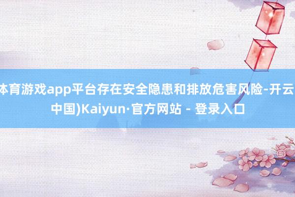 体育游戏app平台存在安全隐患和排放危害风险-开云(中国)Kaiyun·官方网站 - 登录入口