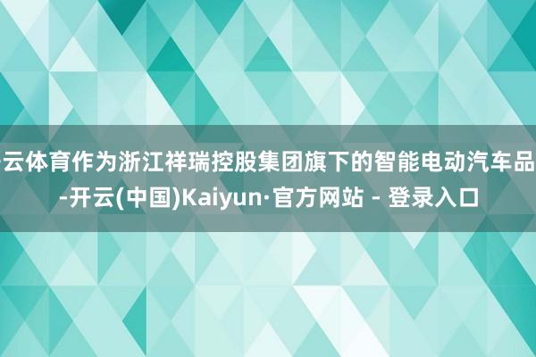 开云体育作为浙江祥瑞控股集团旗下的智能电动汽车品牌-开云(中国)Kaiyun·官方网站 - 登录入口