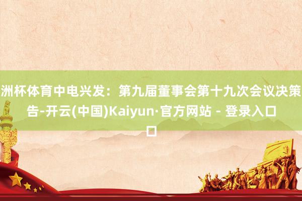 欧洲杯体育中电兴发：第九届董事会第十九次会议决策公告-开云(中国)Kaiyun·官方网站 - 登录入口