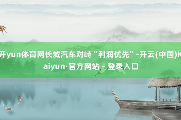 开yun体育网长城汽车对峙“利润优先”-开云(中国)Kaiyun·官方网站 - 登录入口