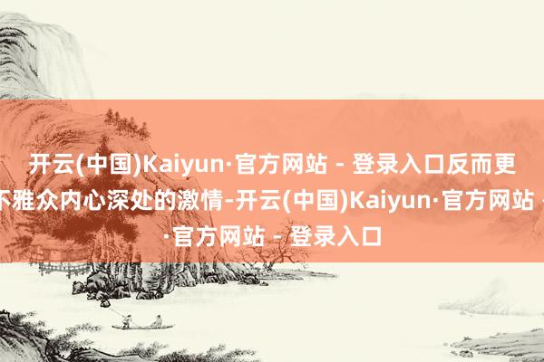 开云(中国)Kaiyun·官方网站 - 登录入口反而更容易震憾不雅众内心深处的激情-开云(中国)Kaiyun·官方网站 - 登录入口
