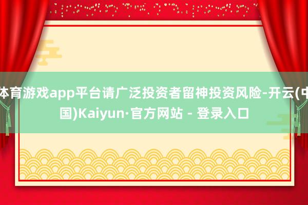 体育游戏app平台请广泛投资者留神投资风险-开云(中国)Kaiyun·官方网站 - 登录入口