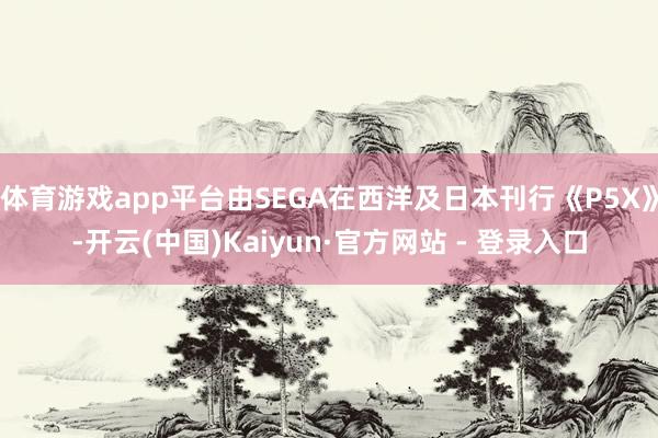 体育游戏app平台由SEGA在西洋及日本刊行《P5X》-开云(中国)Kaiyun·官方网站 - 登录入口