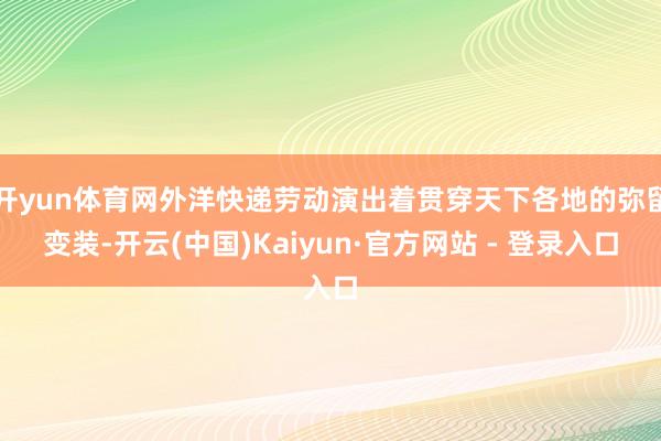 开yun体育网外洋快递劳动演出着贯穿天下各地的弥留变装-开云(中国)Kaiyun·官方网站 - 登录入口