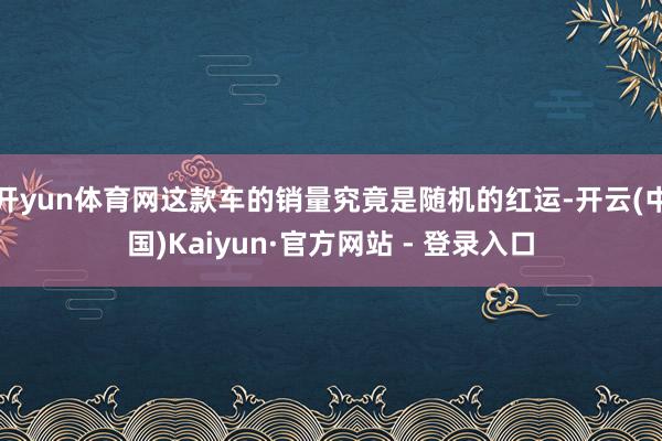 开yun体育网这款车的销量究竟是随机的红运-开云(中国)Kaiyun·官方网站 - 登录入口