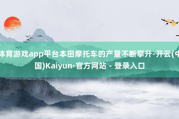 体育游戏app平台本田摩托车的产量不断攀升-开云(中国)Kaiyun·官方网站 - 登录入口