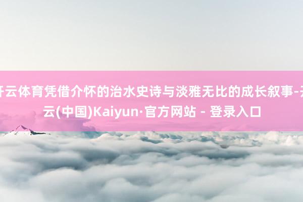 开云体育凭借介怀的治水史诗与淡雅无比的成长叙事-开云(中国)Kaiyun·官方网站 - 登录入口