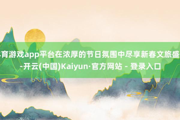 体育游戏app平台在浓厚的节日氛围中尽享新春文旅盛宴-开云(中国)Kaiyun·官方网站 - 登录入口