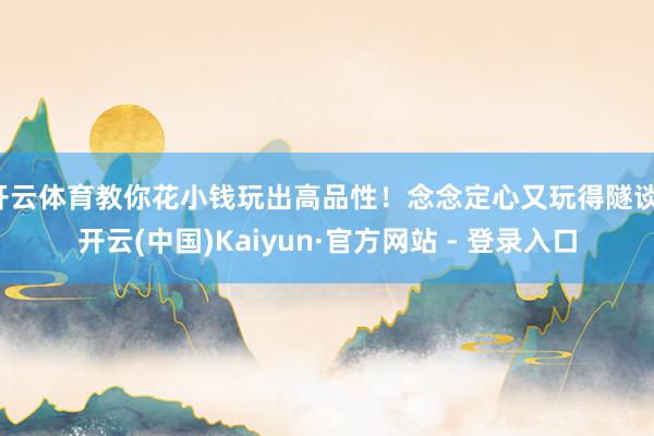 开云体育教你花小钱玩出高品性！念念定心又玩得隧谈-开云(中国)Kaiyun·官方网站 - 登录入口