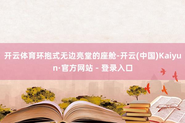 开云体育环抱式无边亮堂的座舱-开云(中国)Kaiyun·官方网站 - 登录入口