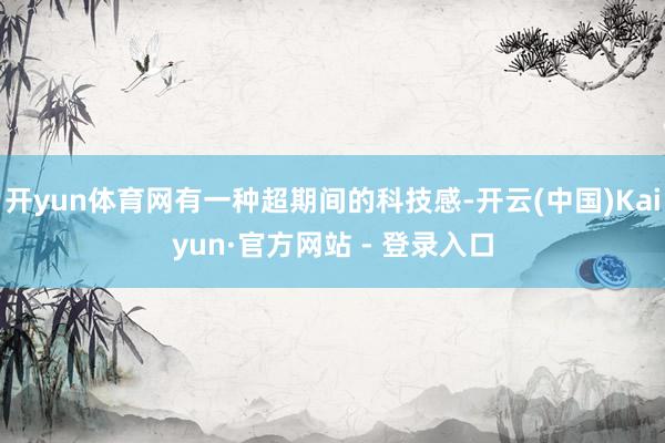 开yun体育网有一种超期间的科技感-开云(中国)Kaiyun·官方网站 - 登录入口