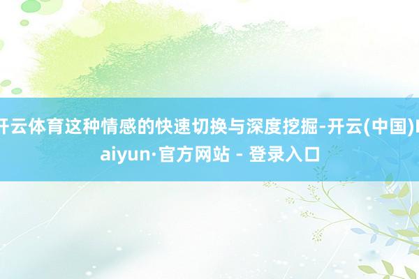 开云体育这种情感的快速切换与深度挖掘-开云(中国)Kaiyun·官方网站 - 登录入口