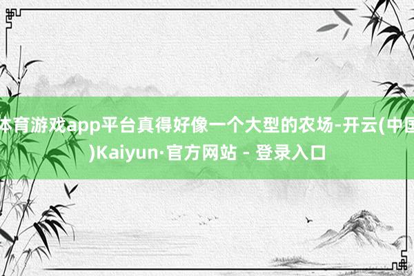 体育游戏app平台真得好像一个大型的农场-开云(中国)Kaiyun·官方网站 - 登录入口