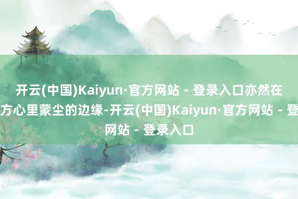 开云(中国)Kaiyun·官方网站 - 登录入口亦然在洒扫我方心里蒙尘的边缘-开云(中国)Kaiyun·官方网站 - 登录入口