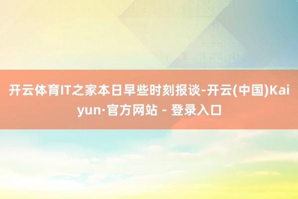 开云体育　　IT之家本日早些时刻报谈-开云(中国)Kaiyun·官方网站 - 登录入口